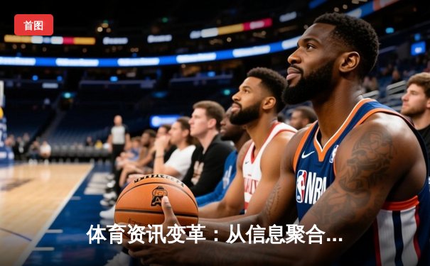 体育资讯变革：从信息聚合到生态构建，专业平台如何重塑观赛体验