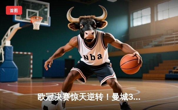 欧冠决赛惊天逆转！曼城3-1力克皇马首夺大耳朵杯