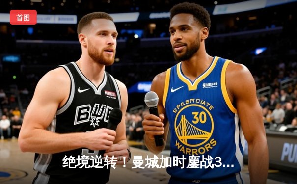 绝境逆转！曼城加时鏖战3-2力克拜仁，哈兰德双响锁定欧冠四强席位