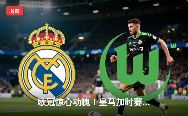 欧冠惊心动魄！皇马加时赛3-2逆转拜仁，凯恩哑火维尼修斯绝杀救主